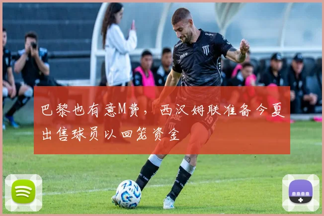 巴黎也有意M费，西汉姆联准备今夏出售球员以回笼资金