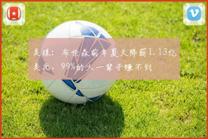 美媒：布伦森前年夏天降薪1.13亿美元，99%的人一辈子赚不到