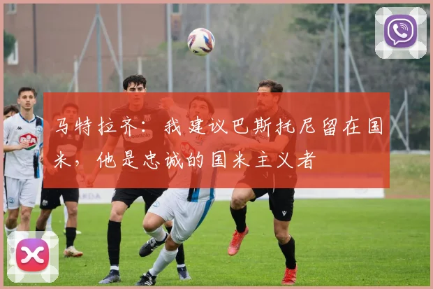 马特拉齐：我建议巴斯托尼留在国米，他是忠诚的国米主义者